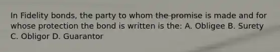 In Fidelity bonds, the party to whom the promise is made and for whose protection the bond is written is the: A. Obligee B. Surety C. Obligor D. Guarantor