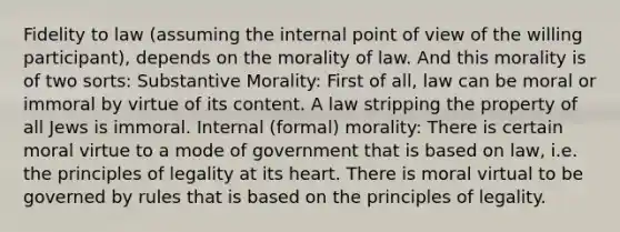 Fidelity to law (assuming the internal point of view of the willing participant), depends on the morality of law. And this morality is of two sorts: Substantive Morality: First of all, law can be moral or immoral by virtue of its content. A law stripping the property of all Jews is immoral. Internal (formal) morality: There is certain moral virtue to a mode of government that is based on law, i.e. the principles of legality at its heart. There is moral virtual to be governed by rules that is based on the principles of legality.