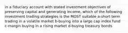 in a fiduciary account with stated investment objectives of preserving capital and generating income, which of the following investment trading strategies is the MOST suitable a-short term trading in a volatile market b-buying into a large cap index fund c-margin buying in a rising market d-buying treasury bonds