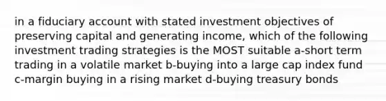 in a fiduciary account with stated investment objectives of preserving capital and generating income, which of the following investment trading strategies is the MOST suitable a-short term trading in a volatile market b-buying into a large cap index fund c-margin buying in a rising market d-buying treasury bonds