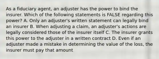 As a fiduciary agent, an adjuster has the power to bind the insurer. Which of the following statements is FALSE regarding this power? A. Only an adjuster's written statement can legally bind an insurer B. When adjusting a claim, an adjuster's actions are legally considered those of the insurer itself C. The insurer grants this power to the adjuster in a written contract D. Even if an adjuster made a mistake in determining the value of the loss, the insurer must pay that amount