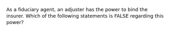 As a fiduciary agent, an adjuster has the power to bind the insurer. Which of the following statements is FALSE regarding this power?