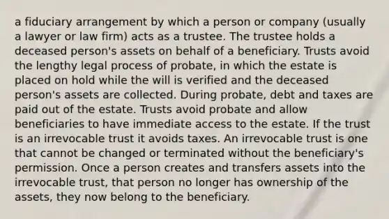 a fiduciary arrangement by which a person or company (usually a lawyer or law firm) acts as a trustee. The trustee holds a deceased person's assets on behalf of a beneficiary. Trusts avoid the lengthy legal process of probate, in which the estate is placed on hold while the will is verified and the deceased person's assets are collected. During probate, debt and taxes are paid out of the estate. Trusts avoid probate and allow beneficiaries to have immediate access to the estate. If the trust is an irrevocable trust it avoids taxes. An irrevocable trust is one that cannot be changed or terminated without the beneficiary's permission. Once a person creates and transfers assets into the irrevocable trust, that person no longer has ownership of the assets, they now belong to the beneficiary.