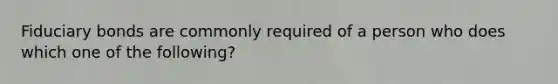 Fiduciary bonds are commonly required of a person who does which one of the following?