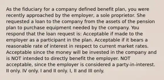 As the fiduciary for a company defined benefit plan, you were recently approached by the employer, a sole proprietor. She requested a loan to the company from the assets of the pension plan to purchase equipment needed by the company. You respond that the loan request is: Acceptable if made to the employer as a participant in the plan. Acceptable if it bears a reasonable rate of interest in respect to current market rates. Acceptable since the money will be invested in the company and is NOT intended to directly benefit the employer. NOT acceptable, since the employer is considered a party-in-interest. II only. IV only. I and II only. I, II and III only.