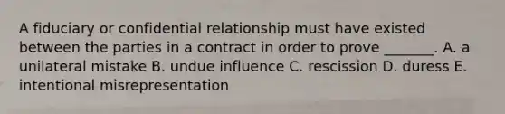 A fiduciary or confidential relationship must have existed between the parties in a contract in order to prove​ _______. A. a unilateral mistake B. undue influence C. rescission D. duress E. intentional misrepresentation