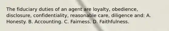 The fiduciary duties of an agent are loyalty, obedience, disclosure, confidentiality, reasonable care, diligence and: A. Honesty. B. Accounting. C. Fairness. D. Faithfulness.