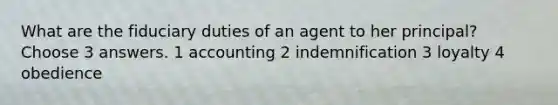 What are the fiduciary duties of an agent to her principal? Choose 3 answers. 1 accounting 2 indemnification 3 loyalty 4 obedience