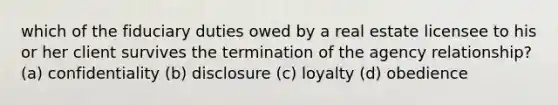 which of the fiduciary duties owed by a real estate licensee to his or her client survives the termination of the agency relationship? (a) confidentiality (b) disclosure (c) loyalty (d) obedience