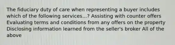 The fiduciary duty of care when representing a buyer includes which of the following services...? Assisting with counter offers Evaluating terms and conditions from any offers on the property Disclosing information learned from the seller's broker All of the above