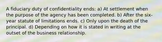 A fiduciary duty of confidentiality ends: a) At settlement when the purpose of the agency has been completed. b) After the six-year statute of limitations ends. c) Only upon the death of the principal. d) Depending on how it is stated in writing at the outset of the business relationship.