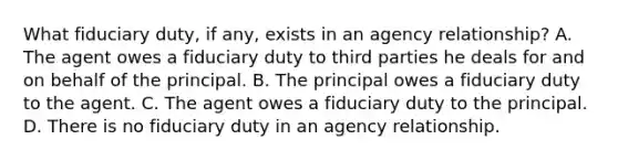 What fiduciary duty, if any, exists in an agency relationship? A. The agent owes a fiduciary duty to third parties he deals for and on behalf of the principal. B. The principal owes a fiduciary duty to the agent. C. The agent owes a fiduciary duty to the principal. D. There is no fiduciary duty in an agency relationship.