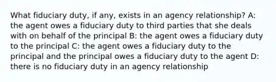 What fiduciary duty, if any, exists in an agency relationship? A: the agent owes a fiduciary duty to third parties that she deals with on behalf of the principal B: the agent owes a fiduciary duty to the principal C: the agent owes a fiduciary duty to the principal and the principal owes a fiduciary duty to the agent D: there is no fiduciary duty in an agency relationship