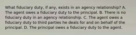 What fiduciary duty, if any, exists in an agency relationship? A. The agent owes a fiduciary duty to the principal. B. There is no fiduciary duty in an agency relationship. C. The agent owes a fiduciary duty to third parties he deals for and on behalf of the principal. D. The principal owes a fiduciary duty to the agent.