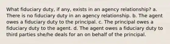 What fiduciary duty, if any, exists in an agency relationship? a. There is no fiduciary duty in an agency relationship. b. The agent owes a fiduciary duty to the principal. c. The principal owes a fiduciary duty to the agent. d. The agent owes a fiduciary duty to third parties she/he deals for an on behalf of the principal.