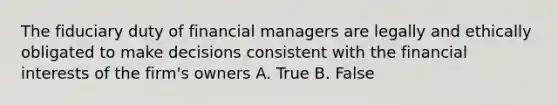 The fiduciary duty of financial managers are legally and ethically obligated to make decisions consistent with the financial interests of the firm's owners A. True B. False