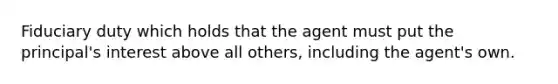 Fiduciary duty which holds that the agent must put the principal's interest above all others, including the agent's own.