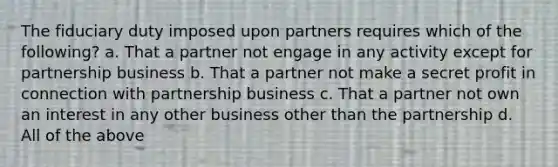 The fiduciary duty imposed upon partners requires which of the following? a. That a partner not engage in any activity except for partnership business b. That a partner not make a secret profit in connection with partnership business c. That a partner not own an interest in any other business other than the partnership d. All of the above