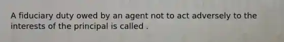 A fiduciary duty owed by an agent not to act adversely to the interests of the principal is called .