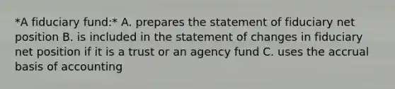 *A fiduciary fund:* A. prepares the statement of fiduciary net position B. is included in the statement of changes in fiduciary net position if it is a trust or an agency fund C. uses the accrual basis of accounting