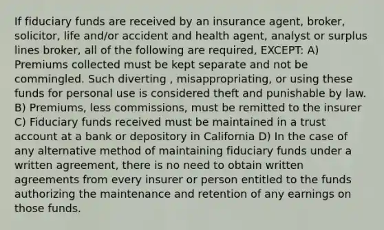 If fiduciary funds are received by an insurance agent, broker, solicitor, life and/or accident and health agent, analyst or surplus lines broker, all of the following are required, EXCEPT: A) Premiums collected must be kept separate and not be commingled. Such diverting , misappropriating, or using these funds for personal use is considered theft and punishable by law. B) Premiums, less commissions, must be remitted to the insurer C) Fiduciary funds received must be maintained in a trust account at a bank or depository in California D) In the case of any alternative method of maintaining fiduciary funds under a written agreement, there is no need to obtain written agreements from every insurer or person entitled to the funds authorizing the maintenance and retention of any earnings on those funds.