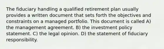 The fiduciary handling a qualified retirement plan usually provides a written document that sets forth the objectives and constraints on a managed portfolio. This document is called A) the management agreement. B) the investment policy statement. C) the legal opinion. D) the statement of fiduciary responsibility.