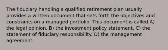 The fiduciary handling a qualified retirement plan usually provides a written document that sets forth the objectives and constraints on a managed portfolio. This document is called A) the legal opinion. B) the investment policy statement. C) the statement of fiduciary responsibility. D) the management agreement.