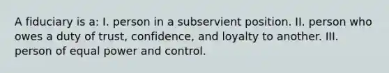 A fiduciary is a: I. person in a subservient position. II. person who owes a duty of trust, confidence, and loyalty to another. III. person of equal power and control.