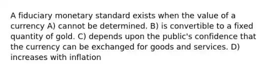 A fiduciary monetary standard exists when the value of a currency A) cannot be determined. B) is convertible to a fixed quantity of gold. C) depends upon the public's confidence that the currency can be exchanged for goods and services. D) increases with inflation