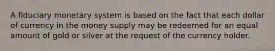 A fiduciary monetary system is based on the fact that each dollar of currency in the money supply may be redeemed for an equal amount of gold or silver at the request of the currency holder.