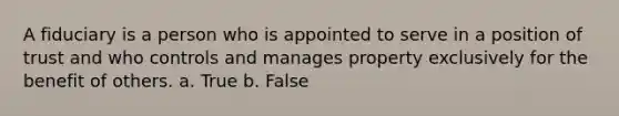 A fiduciary is a person who is appointed to serve in a position of trust and who controls and manages property exclusively for the benefit of others. a. True b. False