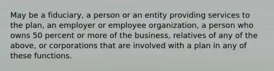 May be a fiduciary, a person or an entity providing services to the plan, an employer or employee organization, a person who owns 50 percent or more of the business, relatives of any of the above, or corporations that are involved with a plan in any of these functions.