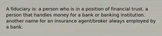 A fiduciary is: a person who is in a position of financial trust. a person that handles money for a bank or banking institution. another name for an insurance agent/broker always employed by a bank.