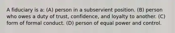 A fiduciary is a: (A) person in a subservient position. (B) person who owes a duty of trust, confidence, and loyalty to another. (C) form of formal conduct. (D) person of equal power and control.