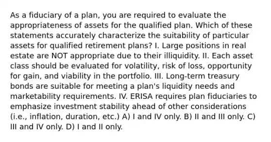 As a fiduciary of a plan, you are required to evaluate the appropriateness of assets for the qualified plan. Which of these statements accurately characterize the suitability of particular assets for qualified retirement plans? I. Large positions in real estate are NOT appropriate due to their illiquidity. II. Each asset class should be evaluated for volatility, risk of loss, opportunity for gain, and viability in the portfolio. III. Long-term treasury bonds are suitable for meeting a plan's liquidity needs and marketability requirements. IV. ERISA requires plan fiduciaries to emphasize investment stability ahead of other considerations (i.e., inflation, duration, etc.) A) I and IV only. B) II and III only. C) III and IV only. D) I and II only.