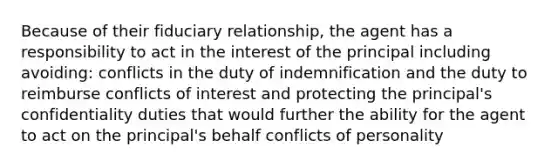 Because of their fiduciary relationship, the agent has a responsibility to act in the interest of the principal including avoiding: conflicts in the duty of indemnification and the duty to reimburse conflicts of interest and protecting the principal's confidentiality duties that would further the ability for the agent to act on the principal's behalf conflicts of personality