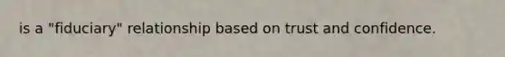 is a "fiduciary" relationship based on trust and confidence.