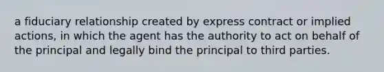 a fiduciary relationship created by express contract or implied actions, in which the agent has the authority to act on behalf of the principal and legally bind the principal to third parties.