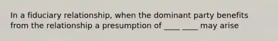 In a fiduciary relationship, when the dominant party benefits from the relationship a presumption of ____ ____ may arise