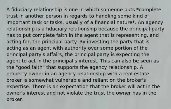 A fiduciary relationship is one in which someone puts *complete trust in another person in regards to handling some kind of important task or tasks, usually of a financial nature*. An agency relationship is a fiduciary relationship because the principal party has to put complete faith in the agent that is representing, and acting for, the principal party. By investing the party that is acting as an agent with authority over some portion of the principal party's affairs, the principal party is expecting the agent to act in the principal's interest. This can also be seen as the "good faith" that supports the agency relationship. A property owner in an agency relationship with a real estate broker is somewhat vulnerable and reliant on the broker's expertise. There is an expectation that the broker will act in the owner's interest and not violate the trust the owner has in the broker.