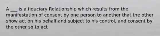 A ___ is a fiduciary Relationship which results from the manifestation of consent by one person to another that the other show act on his behalf and subject to his control, and consent by the other so to act