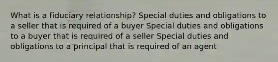 What is a fiduciary relationship? Special duties and obligations to a seller that is required of a buyer Special duties and obligations to a buyer that is required of a seller Special duties and obligations to a principal that is required of an agent