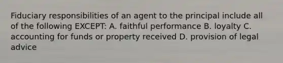 Fiduciary responsibilities of an agent to the principal include all of the following EXCEPT: A. faithful performance B. loyalty C. accounting for funds or property received D. provision of legal advice