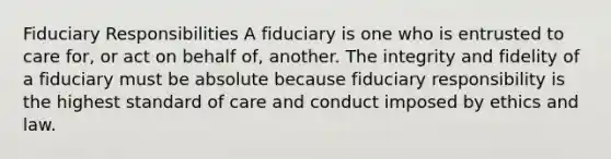 Fiduciary Responsibilities A fiduciary is one who is entrusted to care for, or act on behalf of, another. The integrity and fidelity of a fiduciary must be absolute because fiduciary responsibility is the highest standard of care and conduct imposed by ethics and law.