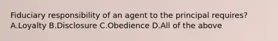 Fiduciary responsibility of an agent to the principal requires? A.Loyalty B.Disclosure C.Obedience D.All of the above