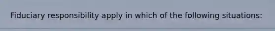 Fiduciary responsibility apply in which of the following situations: