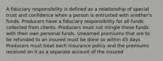 A fiduciary responsibility is defined as a relationship of special trust and confidence when a person is entrusted with another's funds. Producers have a fiduciary responsibility for all funds collected from clients. Producers must not mingle these funds with their own personal funds. Unearned premiums that are to be refunded to an insured must be done so within 45 days Producers must treat each insurance policy and the premiums received on it as a separate account of the insured