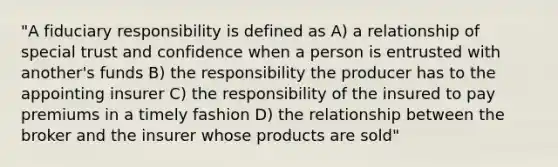 "A fiduciary responsibility is defined as A) a relationship of special trust and confidence when a person is entrusted with another's funds B) the responsibility the producer has to the appointing insurer C) the responsibility of the insured to pay premiums in a timely fashion D) the relationship between the broker and the insurer whose products are sold"