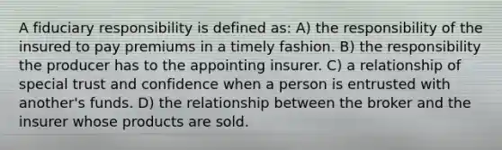 A fiduciary responsibility is defined as: A) the responsibility of the insured to pay premiums in a timely fashion. B) the responsibility the producer has to the appointing insurer. C) a relationship of special trust and confidence when a person is entrusted with another's funds. D) the relationship between the broker and the insurer whose products are sold.