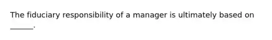 The fiduciary responsibility of a manager is ultimately based on ______.